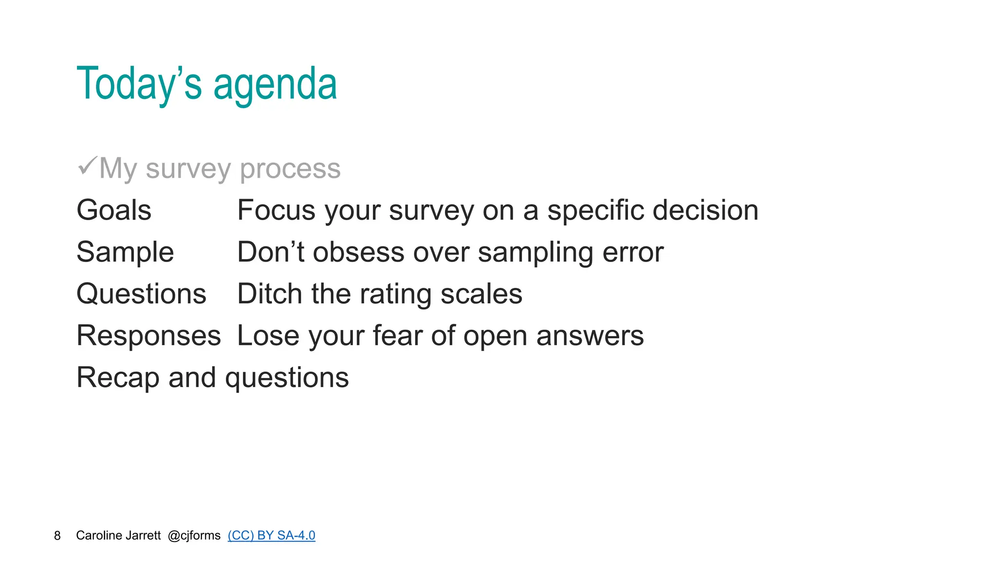 Caroline Jarrett @cjforms (CC) BY SA-4.0
8
Today’s agenda
My survey process
Goals Focus your survey on a specific decision
Sample Don’t obsess over sampling error
Questions Ditch the rating scales
Responses Lose your fear of open answers
Recap and questions
 