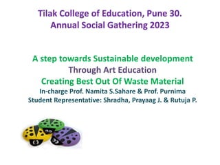 Tilak College of Education, Pune 30.
Annual Social Gathering 2023
A step towards Sustainable development
Through Art Education
Creating Best Out Of Waste Material
In-charge Prof. Namita S.Sahare & Prof. Purnima
Student Representative: Shradha, Prayaag J. & Rutuja P.
 