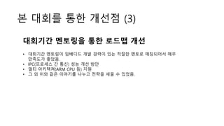 본 대회를 통한 개선점 (3)
대회기간 멘토링을 통한 로드맵 개선
• 대회기간 멘토링이 임베디드 개발 경력이 있는 적절한 멘토로 매칭되어서 매우
만족도가 좋았음.
• IPC(프로세스 간 통신) 성능 개선 방안
• 멀티 아키텍쳐(ARM CPU 등) 지원
• 그 외 이와 같은 이야기를 나누고 전략을 세울 수 있었음.
 