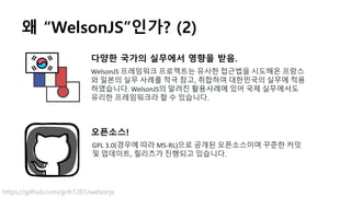 왜 “WelsonJS”인가? (2)
다양한 국가의 실무에서 영향을 받음.
WelsonJS 프레임워크 프로젝트는 유사한 접근법을 시도해온 프랑스
와 일본의 실무 사례를 적극 참고, 취합하여 대한민국의 실무에 적용
하였습니다. WelsonJS의 알려진 활용사례에 있어 국제 실무에서도
유리한 프레임워크라 할 수 있습니다.
오픈소스!
GPL 3.0(경우에 따라 MS-RL)으로 공개된 오픈소스이며 꾸준한 커밋
및 업데이트, 릴리즈가 진행되고 있습니다.
https://github.com/gnh1201/welsonjs
 