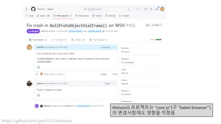 WelsonJS 프로젝트는 “core-js”(구 “babel-browser”)
의 변경사항에도 영향을 끼쳤음
https://github.com/gnh1201/welsonjs
 