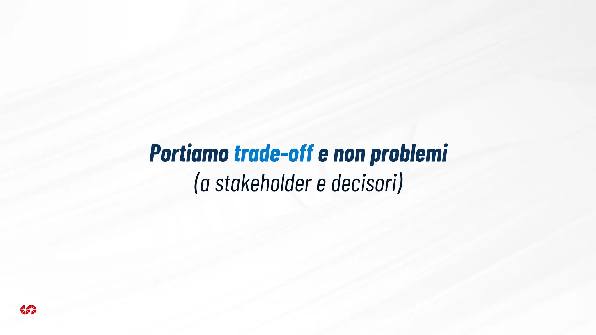Portiamo trade-off e non problemi
(a stakeholder e decisori)
 