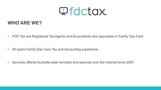 WHO ARE WE?
• FDC Tax are Registered Tax Agents and Accountants who specialise in Family Day Care
• 20 years Family Day Care Tax and Accounting experience
• Services offered Australia wide remotely and securely over the internet since 2007
 