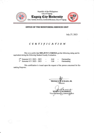 Republic of the Philippines
City of Taguig
0truguig @iW @nibeuttp
Gen. Santos Avenue, Central Bicutan, City ofTaguig
OFFICE OF THE MONITORING SERVICES UNIT
July 27,2023
cER"rrfrcATtoSr
This is to certify that MELJUN P. CORTEZ gotthe following rating and its
equivalent during the following Student Faculty Evaluation.
2"d Semester S.Y. 2022 - 2023
l't Semester 5.Y.2022- 2023
- Outstanding
- Outstanding
of the person concemed for Re-
4.64
5.00
This certiflcation is issued upon the request
ranking Purposes.
 
