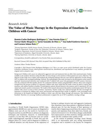 Research Article
The Value of Music Therapy in the Expression of Emotions in
Children with Cancer
Román-Carlos Rodrı́guez-Rodrı́guez ,1
Ana Noreña-Peña ,1
Teresa Chafer-Bixquert ,2
Javier González de Dios ,3,4
Ana Isabel Gutiérrez Garcı́a ,1
and Carmen Solano Ruiz 5
1
Nursing Department, Health Sciences Faculty, University of Alicante, Alicante, Spain
2
Sculpture Department, Faculty of Fine Arts, Polytechnic University of Valencia, Valencia, Spain
3
Paediatrics Department, General University Hospital of Alicante, Alicante, Spain
4
Department of Paediatrics, Miguel Hernández University, Alicante, Spain
5
Nursing Department, University of Alicante, Alicante, Spain
Correspondence should be addressed to Ana Noreña-Peña; ana.norena@ua.es
Received 5 January 2023; Revised 5 May 2023; Accepted 9 May 2023; Published 22 May 2023
Academic Editor: Divakar Sharma
Copyright © 2023 Román-Carlos Rodrı́guez-Rodrı́guez et al. Tis is an open access article distributed under the Creative
Commons Attribution License, which permits unrestricted use, distribution, and reproduction in any medium, provided the
original work is properly cited.
Background. Children with cancer are subjected to aggressive tests and treatments that can afect their emotional states. Studies
available in the academic literature analyse the efect of music therapy on the emotions of these patients are scarce. Objectives. Te
objective of this study was to explore and transform the emotional responses that may arise with the application of music therapy
(MT) in children with oncological pathology. Methods. Te methodology of this study was based on the participatory action research
approach. Semistructured interviews were conducted with 27 children with cancer who participated in 65MT sessions. Interviews
were also conducted with their families. Results. We conducted a thematic analysis using MAXQDA software. Tree main categories
emerged from this process as follows: (1) expression: children with cancer stated that MT made it easier for them to express their
emotions, with indirect benefts to families; (2) participation: patients showed interest in the sessions; and (3) experiences: MT was
valued and created a positive environment. Te results of this research demonstrate the positive transformative power MT had on
children with cancer in terms of their emotions. Conclusions. Positive results were achieved through MT that encouraged the
expression of emotions by children with cancer and favoured and improved their moods. In addition, it also encouraged social
interactions in the hospital and helped the children to better cope with their illness through self-awareness. Teir families also
benefted. Terefore, we encourage healthcare professionals to support the use of MT in paediatric oncology settings.
1. Introduction
According to World Health Organization (WHO) data,
approximately 400,000 new cases of cancer are diagnosed in
children every year all over the world [1]. Survival in de-
veloped countries exceeds 80% due to advances in diagnostic
techniques and treatments. However, in underdeveloped
countries, it is less than 30% [2] because cases are consid-
erably underdiagnosed, especially in South Asia and sub-
Saharan Africa [3]. Cancer, and its diagnosis in children, is
a difcult situation, not only because of the experience of
having to undergo invasive tests and aggressive treatments
that sometimes cause these patients a signifcant burden of
physical pain [4], but also because of their ignorance of
exactly what is happening around them; the concern of their
parents; and separation from their daily lives, friends, and
school environment [5, 6]. All of these changes undoubtedly
have repercussions on their emotions, feelings, and state of
mind and this conditions their quality of life.
In the context of paediatric oncology, music therapy
(MT) is an intervention with very strong international
recognition and is included in the Society for Integrative
Hindawi
European Journal of Cancer Care
Volume 2023,Article ID 2910350, 14 pages
https://doi.org/10.1155/2023/2910350
 