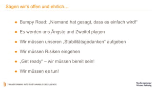 TRANSFORMING INTO SUSTAINABLE EXCELLENCE
Sagen wir‘s offen und ehrlich…
● Bumpy Road: „Niemand hat gesagt, dass es einfach wird!“
● Es werden uns Ängste und Zweifel plagen
● Wir müssen unseren „Stabilitätsgedanken“ aufgeben
● Wir müssen Risiken eingehen
● „Get ready“ – wir müssen bereit sein!
● Wir müssen es tun!
 