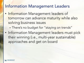 Information Management Leaders
• Information Management leaders of
tomorrow can advance maturity while also
solving business issues
– There’s no budget for “staying on trends”
• Information Management leaders must pick
their winning (i.e., multi-year sustainable)
approaches and get on board
 