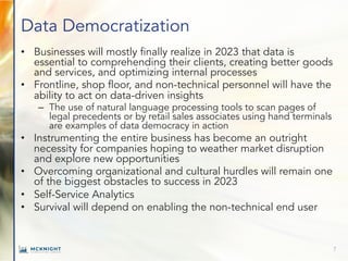 Data Democratization
• Businesses will mostly finally realize in 2023 that data is
essential to comprehending their clients, creating better goods
and services, and optimizing internal processes
• Frontline, shop floor, and non-technical personnel will have the
ability to act on data-driven insights
– The use of natural language processing tools to scan pages of
legal precedents or by retail sales associates using hand terminals
are examples of data democracy in action
• Instrumenting the entire business has become an outright
necessity for companies hoping to weather market disruption
and explore new opportunities
• Overcoming organizational and cultural hurdles will remain one
of the biggest obstacles to success in 2023
• Self-Service Analytics
• Survival will depend on enabling the non-technical end user
7
 