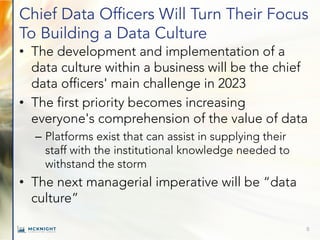 Chief Data Officers Will Turn Their Focus
To Building a Data Culture
• The development and implementation of a
data culture within a business will be the chief
data officers' main challenge in 2023
• The first priority becomes increasing
everyone's comprehension of the value of data
– Platforms exist that can assist in supplying their
staff with the institutional knowledge needed to
withstand the storm
• The next managerial imperative will be “data
culture”
8
 