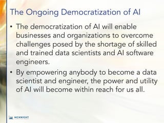 The Ongoing Democratization of AI
• The democratization of AI will enable
businesses and organizations to overcome
challenges posed by the shortage of skilled
and trained data scientists and AI software
engineers.
• By empowering anybody to become a data
scientist and engineer, the power and utility
of AI will become within reach for us all.
 