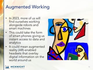 Augmented Working
• In 2023, more of us will
find ourselves working
alongside robots and
smart machines
• This could take the form
of smart phones giving us
instant access to data and
analytics
• It could mean augmented
reality (AR)-enabled
headsets that overlay
digital information on the
world around us
10
 