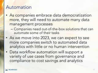 Automation
• As companies embrace data democratization
more, they will need to automate many data
management processes
– Companies need out-of-the-box solutions that can
automate some of their tasks
• As we move into 2023, we can expect to see
more companies switch to automated data
analytics with little or no human intervention
• Data workflow automation will support a
variety of use cases from governance and
compliance to cost savings and analytics
11
 