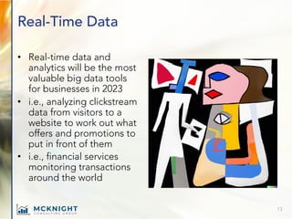 Real-Time Data
• Real-time data and
analytics will be the most
valuable big data tools
for businesses in 2023
• i.e., analyzing clickstream
data from visitors to a
website to work out what
offers and promotions to
put in front of them
• i.e., financial services
monitoring transactions
around the world
13
 