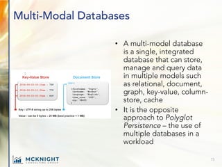 Multi-Modal Databases
• A multi-model database
is a single, integrated
database that can store,
manage and query data
in multiple models such
as relational, document,
graph, key-value, column-
store, cache
• It is the opposite
approach to Polyglot
Persistence – the use of
multiple databases in a
workload
15
 