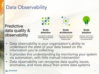 Data Observability
• Data observability is your organization's ability to
understand the state of your data based on the
information you're collecting
• It provides this understanding by monitoring your system
via automation, with little manual intervention
• Data observability can recognize data quality issues,
anomalies, and more about their entire data systems
16
Predictive
data quality &
observability
Scale
detection
Leverage ML to generate
explainable and adaptive
DQ rules
Scale
architecture
Scan large and diverse
databases, files and
streaming data
Scale
adoption
Empower users with a
unified scoring system
and personal alerts
 