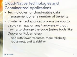 Cloud-Native Technologies and
Containerized Applications
• Technologies for cloud-native data
management offer a number of benefits
• Containerized applications enable you to
deploy an app on any hardware without
having to change the code (using tools like
Docker or Kubernetes)
– And with fewer resources, more reliability,
robustness, and scalability
17
 