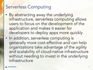 Serverless Computing
• By abstracting away the underlying
infrastructure, serverless computing allows
users to focus on the development of the
application and makes it easier for
developers to deploy apps more quickly
• In addition, serverless computing is
generally more cost-effective and can help
organizations take advantage of the agility
and scalability of cloud-native infrastructure
without needing to invest in the underlying
infrastructure
19
 