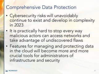 Comprehensive Data Protection
• Cybersecurity risks will unavoidably
continue to exist and develop in complexity
in 2023
• It is practically hard to stop every way
malicious actors can access networks and
take advantage of undiscovered flaws
• Features for managing and protecting data
in the cloud will become more and more
crucial tools for administrators of
infrastructure and security
20
 