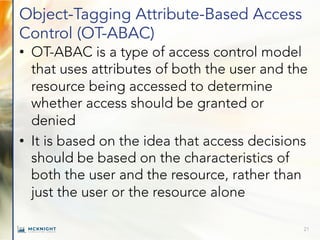 Object-Tagging Attribute-Based Access
Control (OT-ABAC)
• OT-ABAC is a type of access control model
that uses attributes of both the user and the
resource being accessed to determine
whether access should be granted or
denied
• It is based on the idea that access decisions
should be based on the characteristics of
both the user and the resource, rather than
just the user or the resource alone
21
 