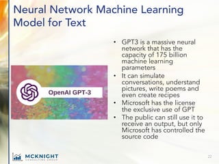 Neural Network Machine Learning
Model for Text
• GPT3 is a massive neural
network that has the
capacity of 175 billion
machine learning
parameters
• It can simulate
conversations, understand
pictures, write poems and
even create recipes
• Microsoft has the license
the exclusive use of GPT
• The public can still use it to
receive an output, but only
Microsoft has controlled the
source code
22
 