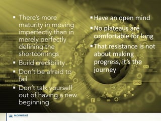 § There’s more
maturity in moving
imperfectly than in
merely perfectly
defining the
shortcomings
§ Build credibility
§ Don’t be afraid to
fail
§ Don’t talk yourself
out of having a new
beginning
§Have an open mind
§No plateaus are
comfortable for long
§That resistance is not
about making
progress, it’s the
journey
 