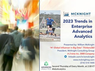 2023 Trends in
Enterprise
Advanced
Analytics
Presented by: William McKnight
“#1 Global Influencer in Big Data” Thinkers360
President, McKnight Consulting Group
A 2 time Inc. 5000 Company
linkedin.com/in/wmcknight
www.mcknightcg.com
(214) 514-1444
Second Thursday of Every Month, at 2:00 ET
#AdvAnalytics
 