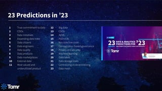 1 True commitment to data
2 CDOs
3 Data initiatives
4 Expanding data roles
5 Data citizens
6 Data engineers
7 Data quality
8 Data products
9 Data marketplaces
10 External data
11 Most valued and
underutilized product
12 Big data
13 CDOs
14 AI/ML
15 Hybrid AI
16 No code/low code
17 Consumption based governance
18 Privacy and security
19 Machine learning
20 Data lakes
21 Data storage costs
22 Centralizing vs decentralizing
23 Data mesh
23 Predictions in ʼ23
 