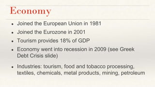 Economy
● Joined the European Union in 1981
● Joined the Eurozone in 2001
● Tourism provides 18% of GDP
● Economy went into recession in 2009 (see Greek
Debt Crisis slide)
● Industries: tourism, food and tobacco processing,
textiles, chemicals, metal products, mining, petroleum
 