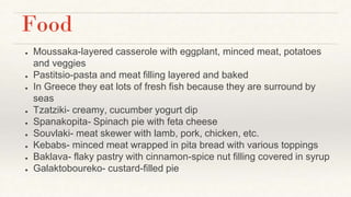 Food
● Moussaka-layered casserole with eggplant, minced meat, potatoes
and veggies
● Pastitsio-pasta and meat filling layered and baked
● In Greece they eat lots of fresh fish because they are surround by
seas
● Tzatziki- creamy, cucumber yogurt dip
● Spanakopita- Spinach pie with feta cheese
● Souvlaki- meat skewer with lamb, pork, chicken, etc.
● Kebabs- minced meat wrapped in pita bread with various toppings
● Baklava- flaky pastry with cinnamon-spice nut filling covered in syrup
● Galaktoboureko- custard-filled pie
 