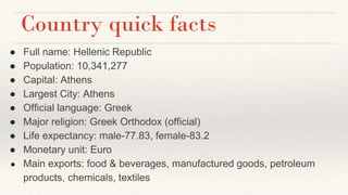 Country quick facts
● Full name: Hellenic Republic
● Population: 10,341,277
● Capital: Athens
● Largest City: Athens
● Official language: Greek
● Major religion: Greek Orthodox (official)
● Life expectancy: male-77.83, female-83.2
● Monetary unit: Euro
● Main exports: food & beverages, manufactured goods, petroleum
products, chemicals, textiles
 