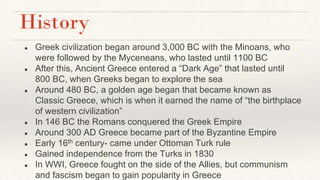 History
● Greek civilization began around 3,000 BC with the Minoans, who
were followed by the Myceneans, who lasted until 1100 BC
● After this, Ancient Greece entered a “Dark Age” that lasted until
800 BC, when Greeks began to explore the sea
● Around 480 BC, a golden age began that became known as
Classic Greece, which is when it earned the name of “the birthplace
of western civilization”
● In 146 BC the Romans conquered the Greek Empire
● Around 300 AD Greece became part of the Byzantine Empire
● Early 16th century- came under Ottoman Turk rule
● Gained independence from the Turks in 1830
● In WWI, Greece fought on the side of the Allies, but communism
and fascism began to gain popularity in Greece
 
