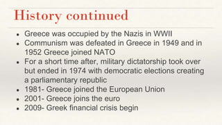 History continued
● Greece was occupied by the Nazis in WWII
● Communism was defeated in Greece in 1949 and in
1952 Greece joined NATO
● For a short time after, military dictatorship took over
but ended in 1974 with democratic elections creating
a parliamentary republic
● 1981- Greece joined the European Union
● 2001- Greece joins the euro
● 2009- Greek financial crisis begin
 