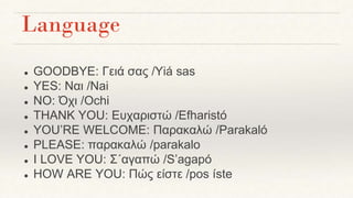 Language
● GOODBYE: Γειά σας /Yiá sas
● YES: Ναι /Nai
● NO: Όχι /Ochi
● THANK YOU: Ευχαριστώ /Efharistó
● YOU’RE WELCOME: Παρακαλώ /Parakaló
● PLEASE: παρακαλώ /parakalo
● I LOVE YOU: Σ΄αγαπώ /S’agapó
● HOW ARE YOU: Πώς είστε /pos íste
 