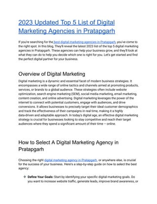 2023 Updated Top 5 List of Digital
Marketing Agencies in Pratapgarh
If you're searching for the best digital marketing agencies in Pratapgarh, you've come to
the right spot. In this blog, They'll reveal the latest 2023 list of the top 5 digital marketing
agencies in Pratapgarh. These agencies can help your business grow, and they'll look at
what they can do to help you decide which one is right for you. Let's get started and find
the perfect digital partner for your business.
Overview of Digital Marketing
Digital marketing is a dynamic and essential facet of modern business strategies. It
encompasses a wide range of online tactics and channels aimed at promoting products,
services, or brands to a global audience. These strategies often include website
optimization, search engine marketing (SEM), social media marketing, email marketing,
content creation, and online advertising. Digital marketing leverages the power of the
internet to connect with potential customers, engage with audiences, and drive
conversions. It allows businesses to precisely target their ideal customer demographics
and track the effectiveness of their campaigns in real time, making it a highly
data-driven and adaptable approach. In today's digital age, an effective digital marketing
strategy is crucial for businesses looking to stay competitive and reach their target
audiences where they spend a significant amount of their time – online.
How to Select A Digital Marketing Agency in
Pratapgarh
Choosing the right digital marketing agency in Pratapgarh, or anywhere else, is crucial
for the success of your business. Here's a step-by-step guide on how to select the best
agency:
❖ Define Your Goals: Start by identifying your specific digital marketing goals. Do
you want to increase website traffic, generate leads, improve brand awareness, or
 