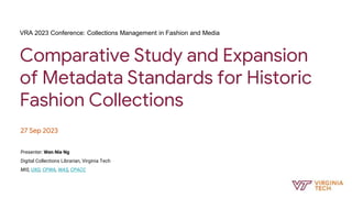Comparative Study and Expansion
of Metadata Standards for Historic
Fashion Collections
27 Sep 2023
Presenter: Wen Nie Ng
Digital Collections Librarian, Virginia Tech
MIS, UXD, CPWA, WAS, CPACC
VRA 2023 Conference: Collections Management in Fashion and Media
 