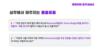 실무에서 마주치는 물음표들
📢 : “이번 상반기 회계 결산 해야 하는데 Revenue(매출액), Gross Margin(매출 총이익=
매출액 - 매출 원가)이 얼마나 나왔는지 알 수 있을까요?”
📢 : “이번주 서울 지역과 지방 지역의 Conversion(상품 주문 전환율=전환수/클릭수*100)
의 차이는 어떻게 되나요?”
 