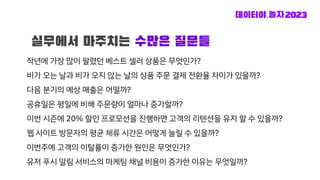 작년에 가장 많이 팔렸던 베스트 셀러 상품은 무엇인가?
비가 오는 날과 비가 오지 않는 날의 상품 주문 결제 전환율 차이가 있을까?
다음 분기의 예상 매출은 어떨까?
공휴일은 평일에 비해 주문량이 얼마나 증가할까?
이번 시즌에 20% 할인 프로모션을 진행하면 고객의 리텐션을 유지 할 수 있을까?
웹 사이트 방문자의 평균 체류 시간은 어떻게 늘릴 수 있을까?
이번주에 고객의 이탈률이 증가한 원인은 무엇인가?
유저 푸시 알림 서비스의 마케팅 채널 비용이 증가한 이유는 무엇일까?
실무에서 마주치는 수많은 질문들
 