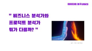 “ 비즈니스 분석가와
프로덕트 분석가
뭐가 다를까? ”
출처 - 영화 <엘리멘탈>
 