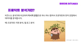 프로덕트 분석가란?
비즈니스 분석가와 비교하여 미시적 관점으로 하나 하나 뜯어서 프로덕트와 유저 관점에서
데이터를 분석합니다.
예) 프로덕트 지면 분석, 앱 로그 분석
이미지 출처 - 만화 <짱구>
 