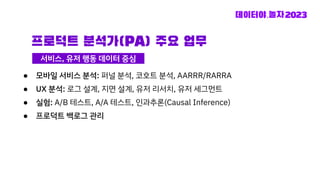 프로덕트 분석가(PA) 주요 업무
● 모바일 서비스 분석: 퍼널 분석, 코호트 분석, AARRR/RARRA
● UX 분석: 로그 설계, 지면 설계, 유저 리서치, 유저 세그먼트
● 실험: A/B 테스트, A/A 테스트, 인과추론(Causal Inference)
● 프로덕트 백로그 관리
서비스, 유저 행동 데이터 중심
 