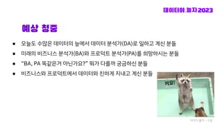 예상 청중
● 오늘도 수많은 데이터의 늪에서 데이터 분석가(DA)로 일하고 계신 분들
● 미래의 비즈니스 분석가(BA)와 프로덕트 분석가(PA)를 희망하시는 분들
● “BA, PA 똑같은거 아닌가요?” 뭐가 다를까 궁금하신 분들
● 비즈니스와 프로덕트에서 데이터와 친하게 지내고 계신 분들
저요!
이미지 출처 - 구글
 