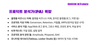 프로덕트 분석가(PA) 역량
● 플랫폼 비즈니스 이해: 플랫폼 비즈니스 이해, 온라인 플랫폼(로그, 지면 등)
● 프로덕트 지표 이해: Conversion, Retention, 이탈률, ARPU(유저당 평균 수익)
● 서비스 분석 기법: App/Web 로그 분석, 그로스 해킹, 코호트 분석, 퍼널 분석
● A/B 테스트: 가설 검증, 실험 설계
● 프로덕트 분석 관련 툴: Amplitude, Mixpanel, GA4
● 모니터링 대시보드(Tableau, Looker Studio 등): 데이터 및 지표 시각화
 
