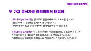 두 가지 분석가를 경험하면서 배운점
- 비즈니스 분석가(BA)는 전사 조직 관점에서 비즈니스 KPI를 정의하고
매출 관점에서 데이터를 크게 바라볼 수 있습니다.
하지만 세세한 로그 설계나 데이터 퀄리티를 놓칠 수 있습니다.
- 프로덕트 분석가(PA)는 하나의 프로덕트 관점에서 데이터를 뜯어보고 필요한
프로덕트 지표를 설계하고 검증하여 세세하게 분석할 수 있습니다.
하지만 진행한 프로덕트 관련 분석이 작은 비즈니스 임팩트일 수 있습니다.
 