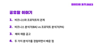 1. 비즈니스와 프로덕트의 관계
2. 비즈니스 분석가(BA) vs 프로덕트 분석가(PA)
3. 해외 채용 공고
4. 두 가지 분석가를 경험하면서 배운 점
공유할 이야기
 