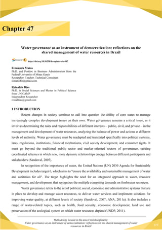 Methodology focused on the area of interdisciplinarity:
Water governance as an instrument of democratization: reflections on the shared management of water
resources in Brazil 177
Water governance as an instrument of democratization: reflections on the
shared management of water resources in Brazil
https://doi.org/10.56238/devopinterscie-047
Fernanda Matos
Ph.D. and Postdoc in Business Administration from the
Federal University of Minas Gerais
Researcher. Teacher. Technical Consultant
fcmatosbh@gmail.com
Reinaldo Dias
Ph.D. in Social Sciences and Master in Political Science
from UNICAMP
Independent Researcher
reinaldias@gmail.com
1 INTRODUCTION
Recent changes in society continue to call into question the ability of core states to manage
increasingly complex development issues on their own. Water governance remains a critical issue, as it
involves determining the roles and responsibilities of different interests – public, civil, and private – in the
management and development of water resources, analyzing the balance of power and actions at different
levels of authority. Water governance must be readapted and translated specifically into political systems,
laws, regulations, institutions, financial mechanisms, civil society development, and consumer rights. It
must go beyond the traditional public sector and market-oriented sectors of governance, seeking
coordinated schemes in which new, more dynamic relationships emerge between different participants and
stakeholders (Sandoval, 2007).
In recognition of the importance of water, the United Nations (UN) 2030 Agenda for Sustainable
Development includes target 6, which aims to "ensure the availability and sustainable management of water
and sanitation for all". The target highlights the need for an integrated approach to water, resource
management, and development that recognizes the multiple competing demands on freshwater resources.
Water governance refers to the set of political, social, economic and administrative systems that are
in place to develop and manage water resources, to deliver water services and implement solutions for
improving water quality, at different levels of society (Sandoval, 2007; ANA, 2011a). It also includes a
range of water-related topics, such as health, food security, economic development, land use and
preservation of the ecological system on which water resources depend (UNDP, 2011).
Chapter 47
 
