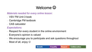 Welcome 
Materials needed for every online lesson:
- VSV FM Unit 3 book
- Cambridge FM textbook
- CAS calculator
Expectations:
- Respect for every student in the online environment
- Everyone’s opinion is valued
- We encourage you to participate and ask questions throughout
- Most of all, enjoy 
 