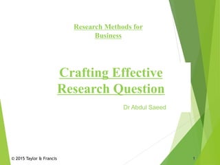 © 2015 Taylor & Francis 1
Research Methods for
Business
Crafting Effective
Research Question
Dr Abdul Saeed
 