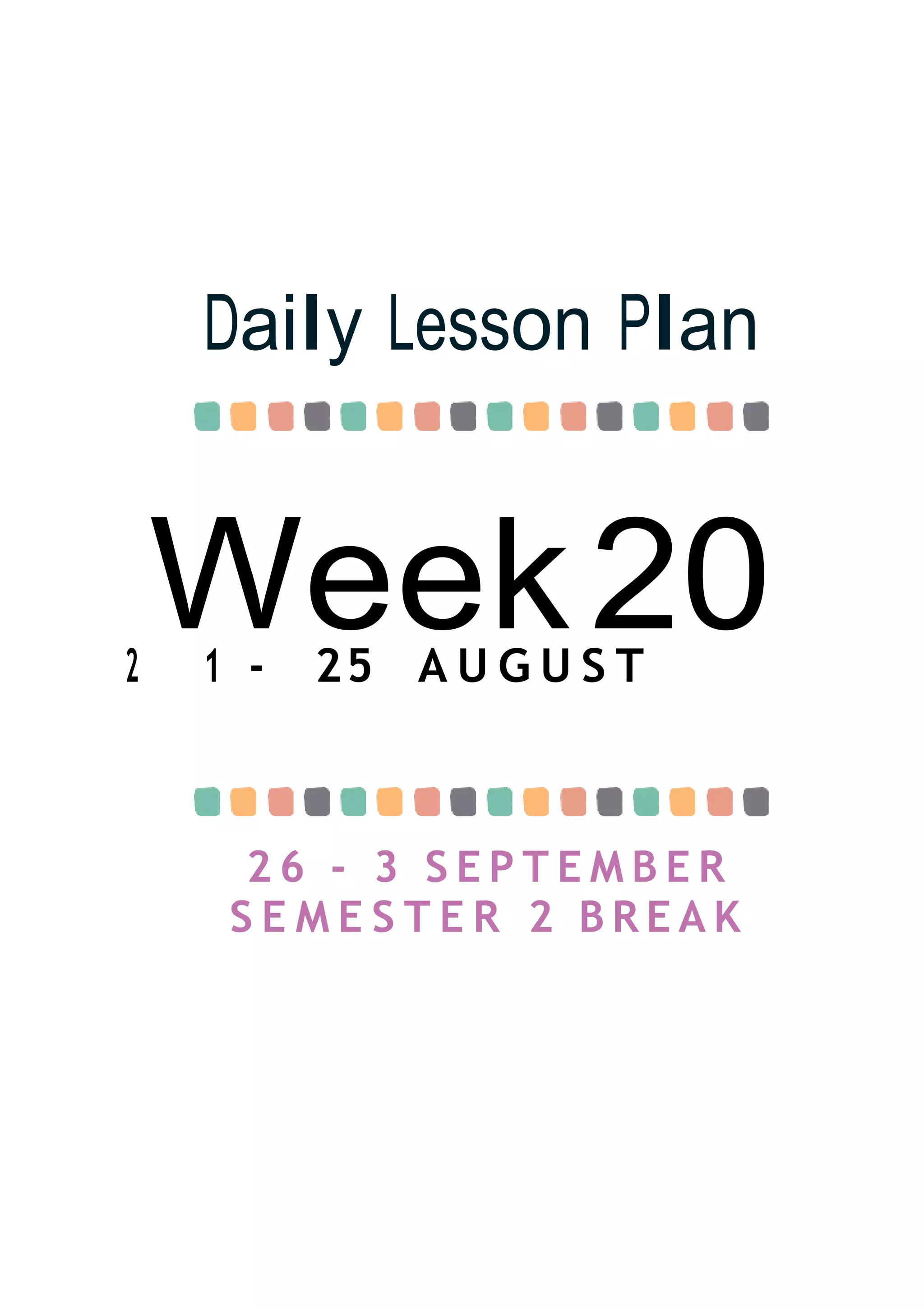 Week20
Daily Lesson Plan
2 1 - 25 A U G U S T
2 6 - 3 S E P T E M B E R
S E M E S T E R 2 B R E A K
 