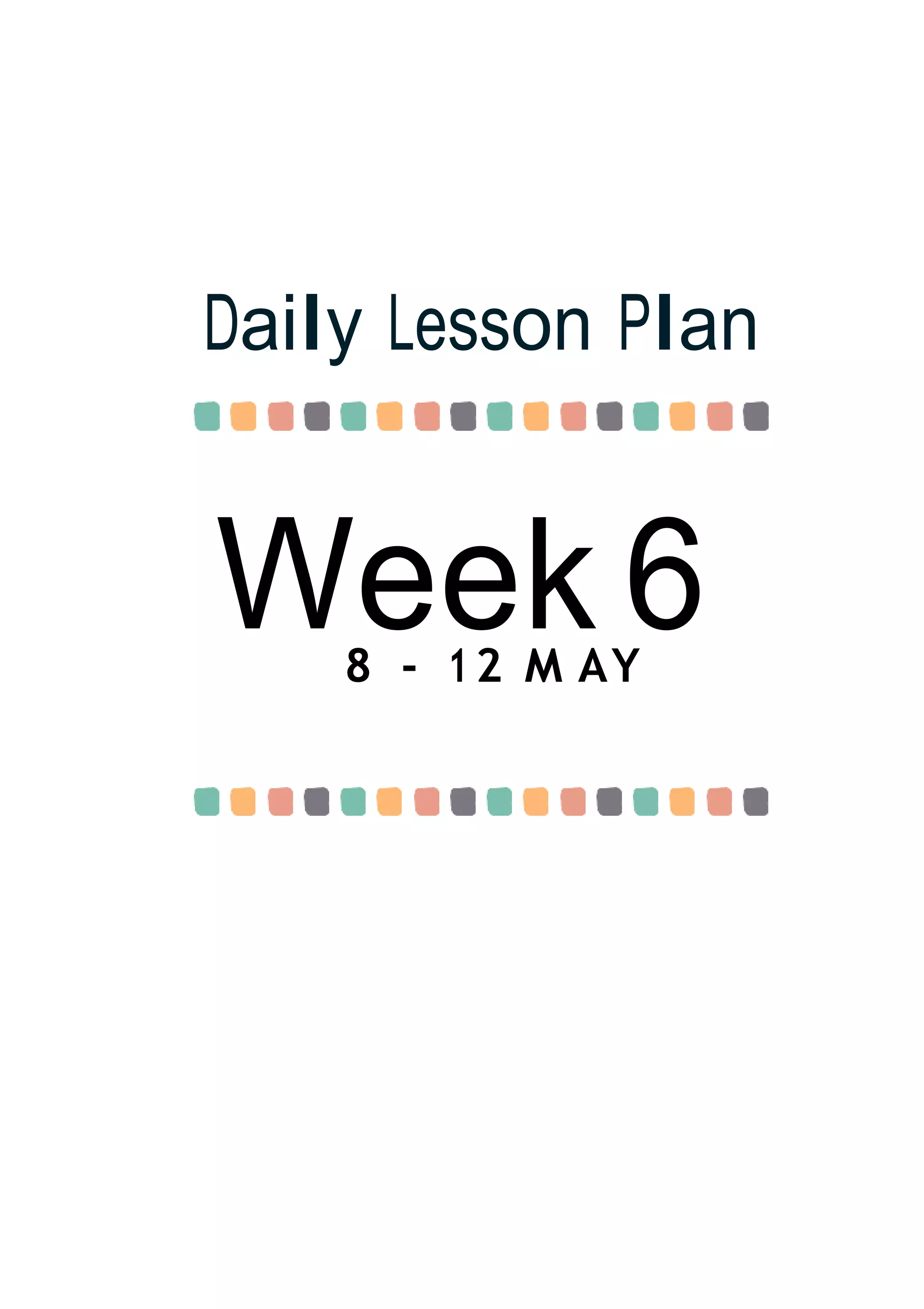 Week 6
Daily Lesson Plan
8 - 12 M AY
 