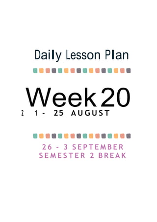 Week20
Daily Lesson Plan
2 1 - 25 A U G U S T
2 6 - 3 S E P T E M B E R
S E M E S T E R 2 B R E A K
 